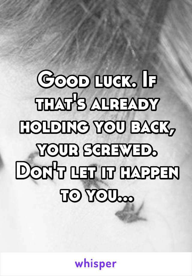 Good luck. If that's already holding you back, your screwed. Don't let it happen to you...