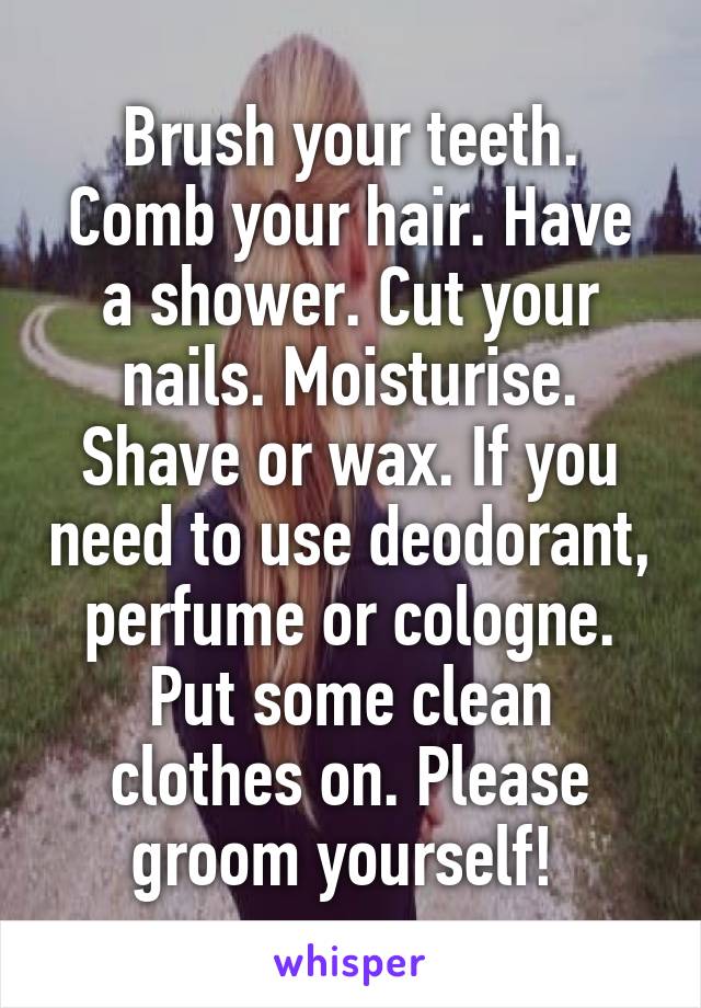 Brush your teeth. Comb your hair. Have a shower. Cut your nails. Moisturise. Shave or wax. If you need to use deodorant, perfume or cologne. Put some clean clothes on. Please groom yourself! 