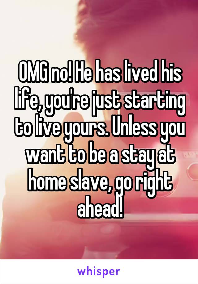 OMG no! He has lived his life, you're just starting to live yours. Unless you want to be a stay at home slave, go right ahead!