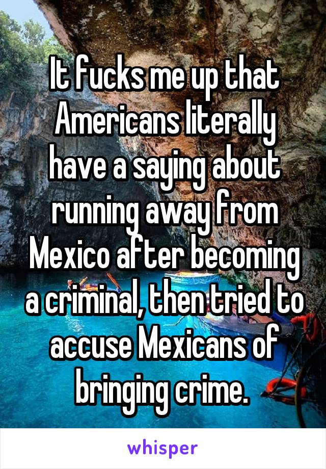 It fucks me up that Americans literally have a saying about running away from Mexico after becoming a criminal, then tried to accuse Mexicans of bringing crime. 