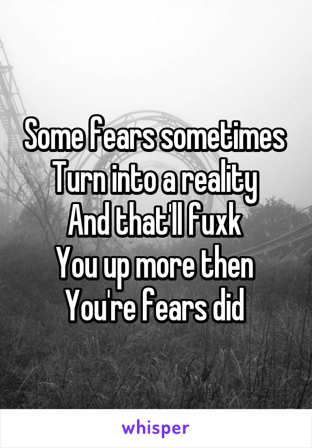 Some fears sometimes 
Turn into a reality 
And that'll fuxk 
You up more then 
You're fears did 