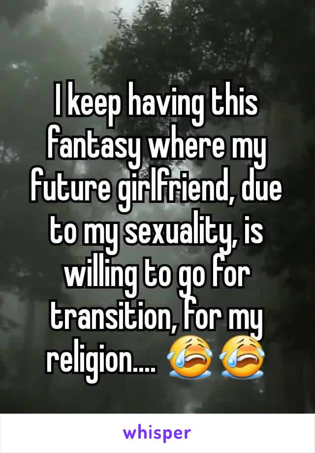 I keep having this fantasy where my future girlfriend, due to my sexuality, is willing to go for transition, for my religion.... 😭😭