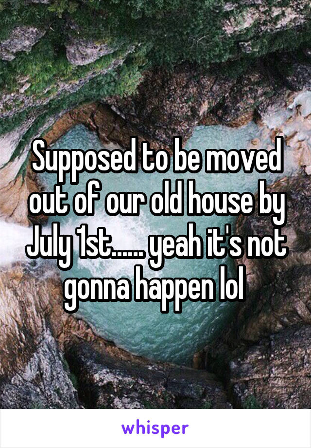 Supposed to be moved out of our old house by July 1st...... yeah it's not gonna happen lol 