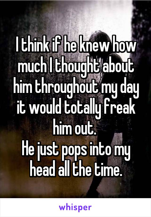 I think if he knew how much I thought about him throughout my day it would totally freak him out. 
He just pops into my head all the time.