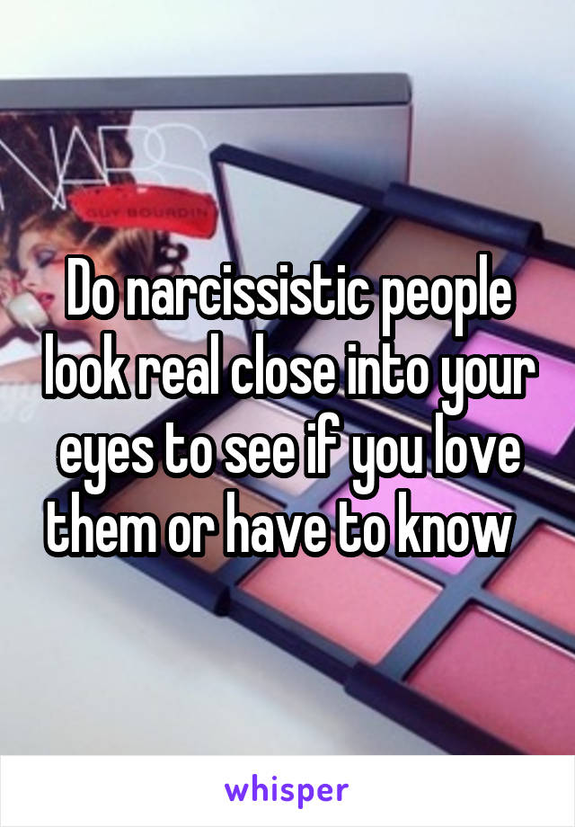 Do narcissistic people look real close into your eyes to see if you love them or have to know  