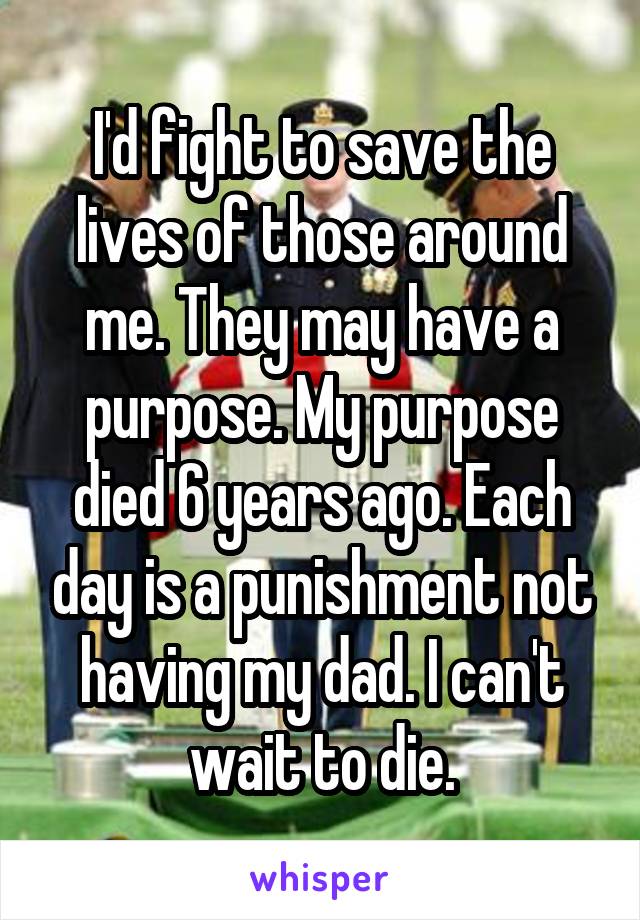 I'd fight to save the lives of those around me. They may have a purpose. My purpose died 6 years ago. Each day is a punishment not having my dad. I can't wait to die.