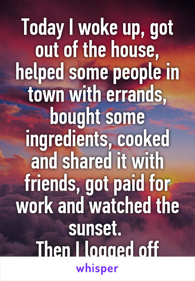 Today I woke up, got out of the house, helped some people in town with errands, bought some ingredients, cooked and shared it with friends, got paid for work and watched the sunset. 
Then I logged off