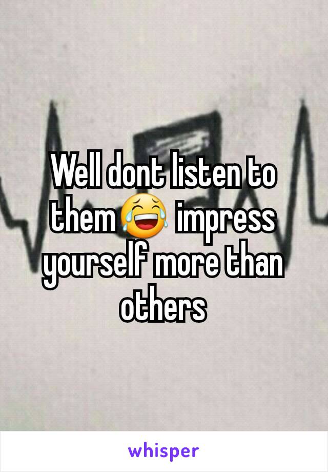 Well dont listen to them😂 impress yourself more than others