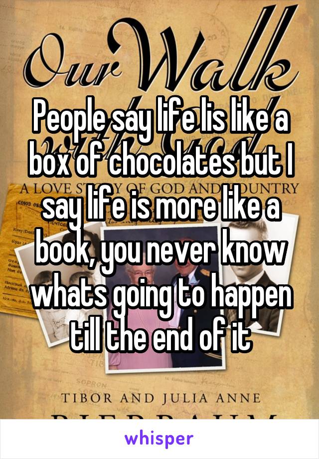 People say life lis like a box of chocolates but I say life is more like a book, you never know whats going to happen till the end of it