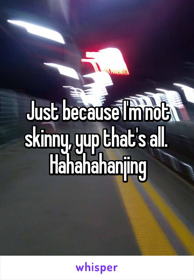 Just because I'm not skinny, yup that's all. 
Hahahahanjing
