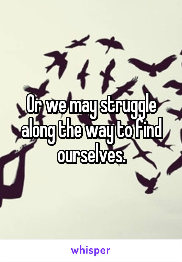 Or we may struggle along the way to find ourselves.
