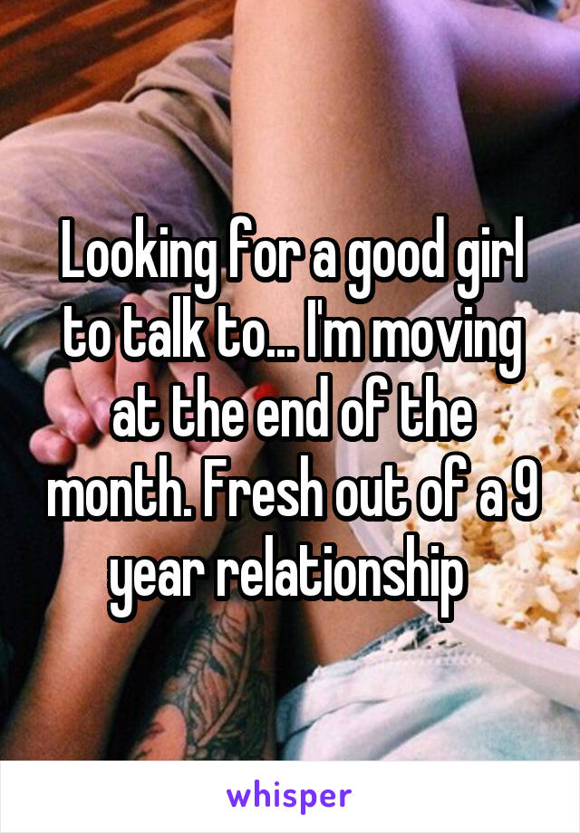 Looking for a good girl to talk to... I'm moving at the end of the month. Fresh out of a 9 year relationship 