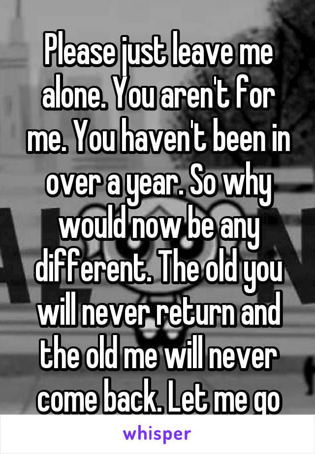 Please just leave me alone. You aren't for me. You haven't been in over a year. So why would now be any different. The old you will never return and the old me will never come back. Let me go