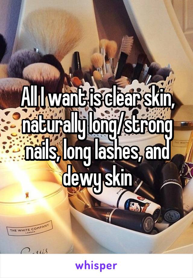 All I want is clear skin, naturally long/strong nails, long lashes, and dewy skin