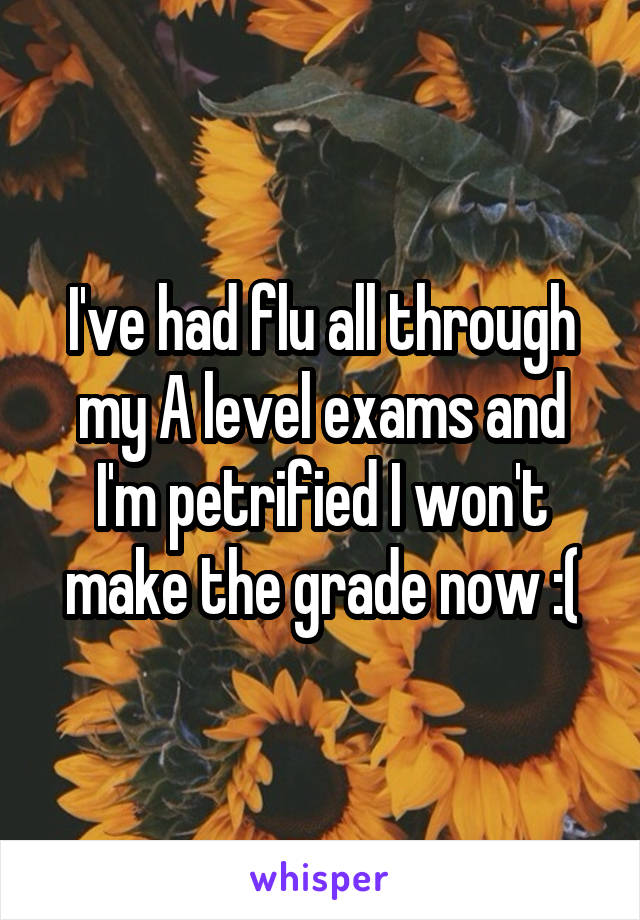 I've had flu all through my A level exams and I'm petrified I won't make the grade now :(
