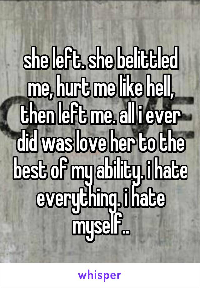 she left. she belittled me, hurt me like hell, then left me. all i ever did was love her to the best of my ability. i hate everything. i hate myself..