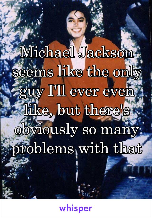 Michael Jackson seems like the only guy I'll ever even like, but there's obviously so many problems with that 
