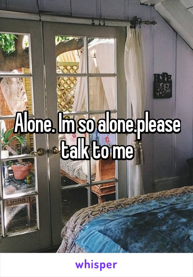 Alone. Im so alone.please talk to me