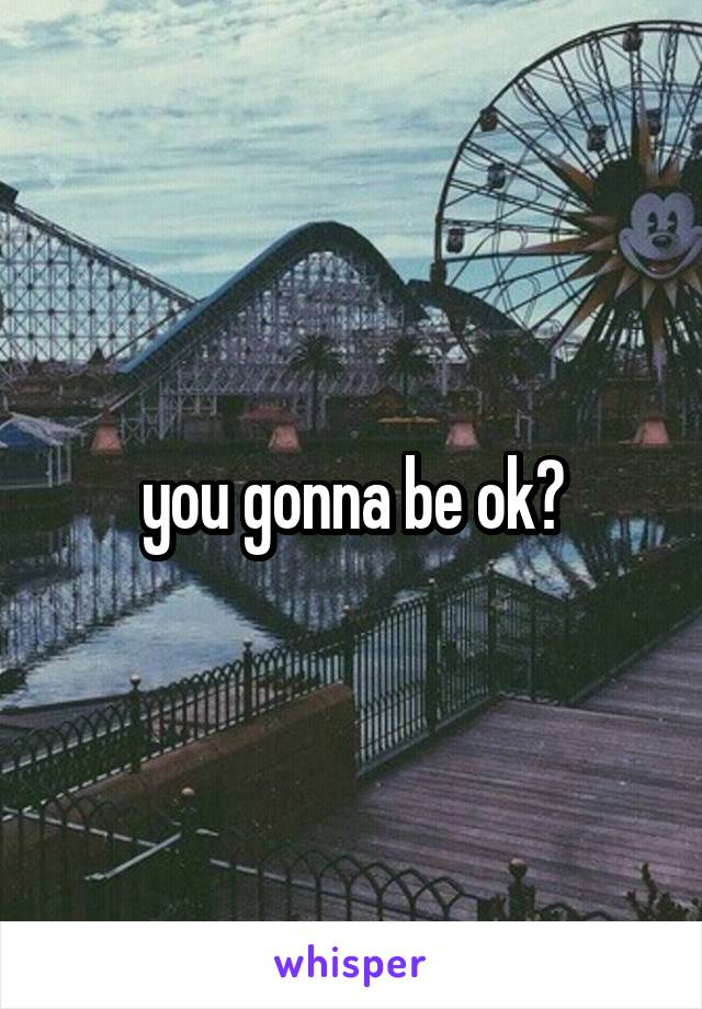 you gonna be ok?