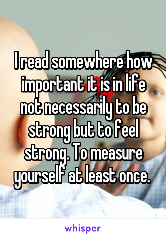 I read somewhere how important it is in life not necessarily to be strong but to feel strong. To measure yourself at least once. 