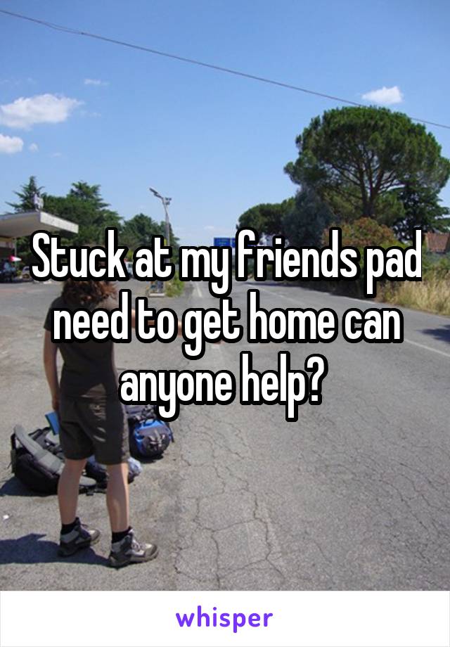 Stuck at my friends pad need to get home can anyone help? 
