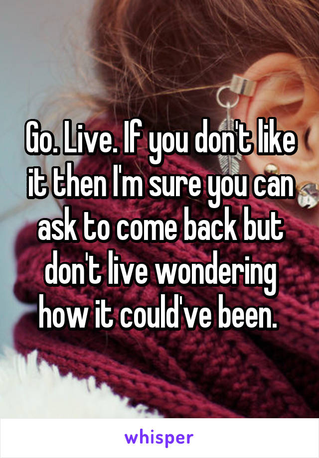 Go. Live. If you don't like it then I'm sure you can ask to come back but don't live wondering how it could've been. 