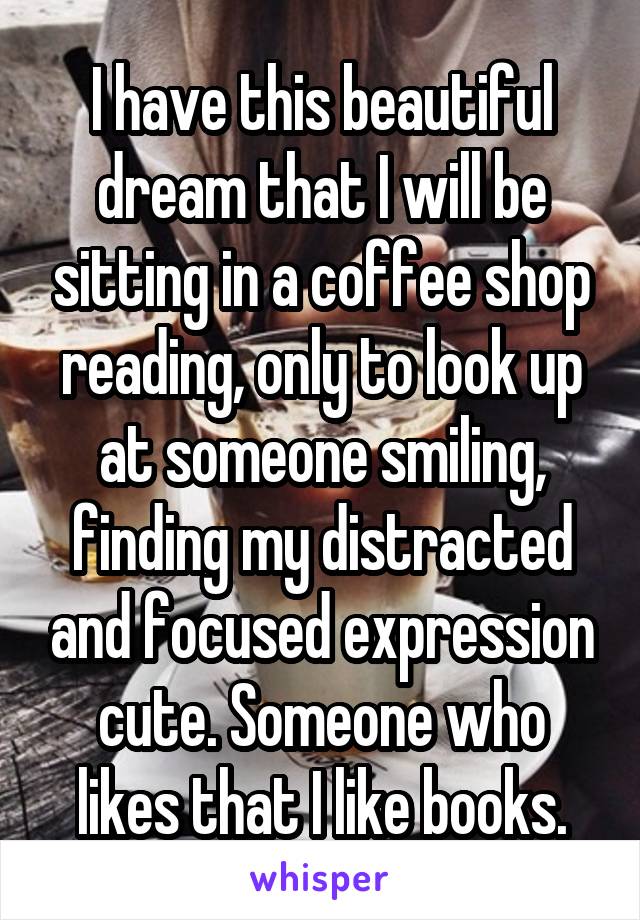 I have this beautiful dream that I will be sitting in a coffee shop reading, only to look up at someone smiling, finding my distracted and focused expression cute. Someone who likes that I like books.