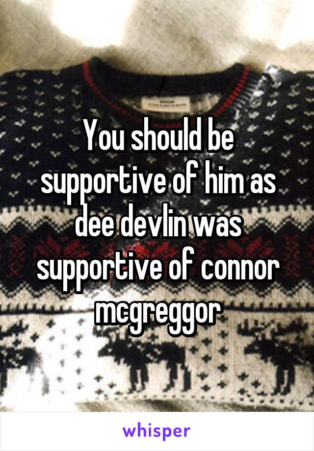 You should be supportive of him as dee devlin was supportive of connor mcgreggor