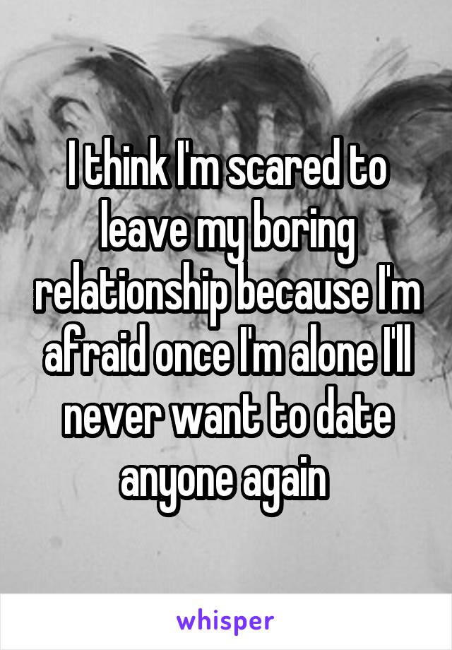 I think I'm scared to leave my boring relationship because I'm afraid once I'm alone I'll never want to date anyone again 