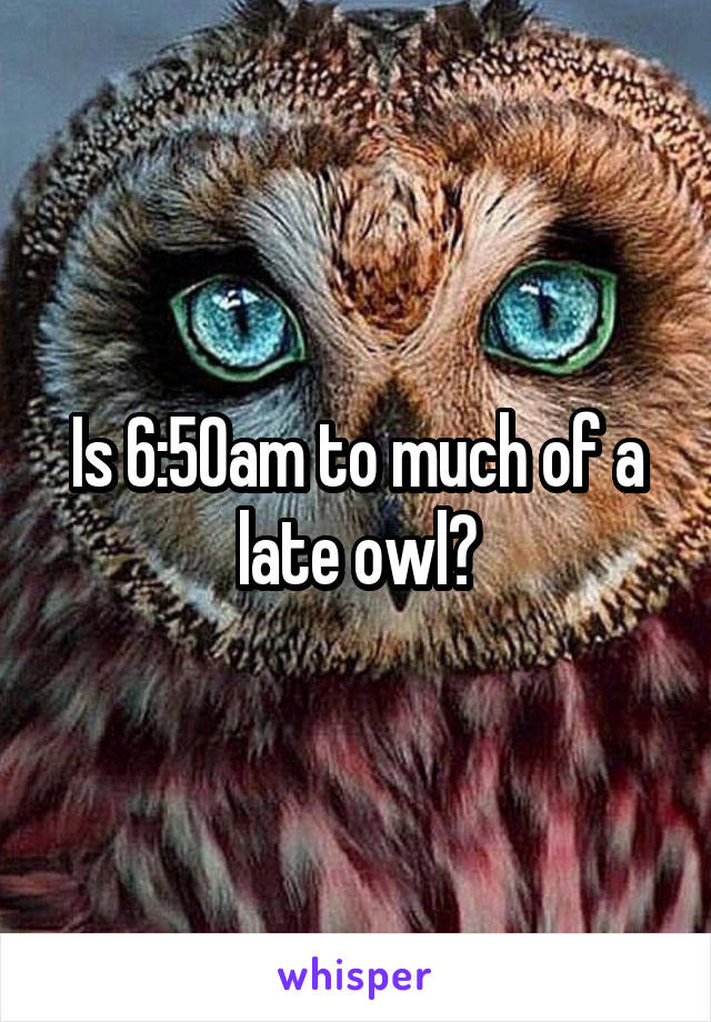 Is 6:50am to much of a late owl?