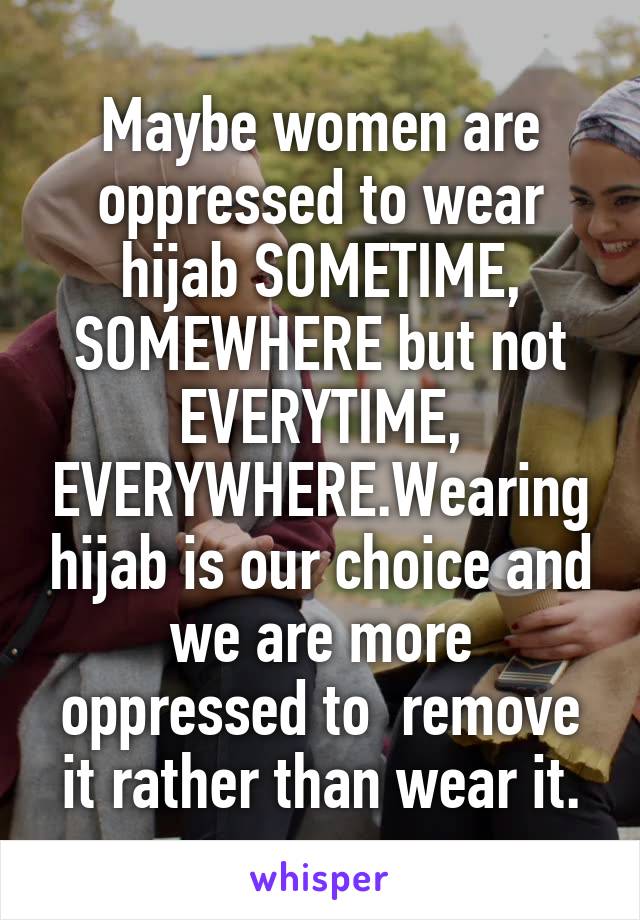 Maybe women are oppressed to wear hijab SOMETIME, SOMEWHERE but not EVERYTIME, EVERYWHERE.Wearing hijab is our choice and we are more oppressed to  remove it rather than wear it.