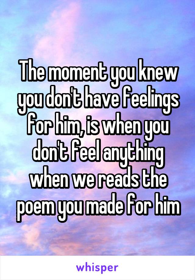 The moment you knew you don't have feelings for him, is when you don't feel anything when we reads the poem you made for him