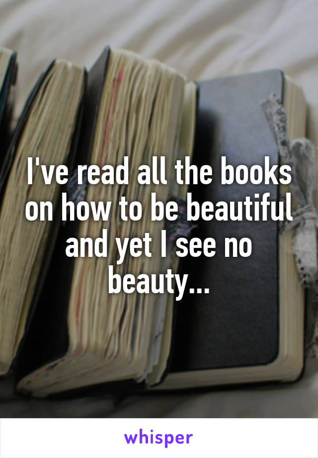 I've read all the books on how to be beautiful and yet I see no beauty...
