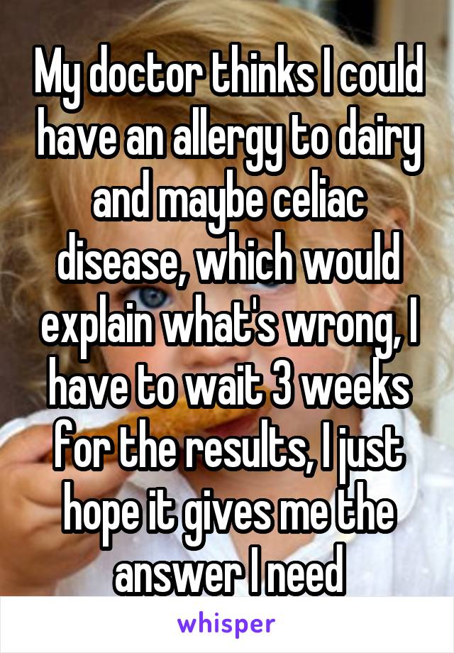 My doctor thinks I could have an allergy to dairy and maybe celiac disease, which would explain what's wrong, I have to wait 3 weeks for the results, I just hope it gives me the answer I need