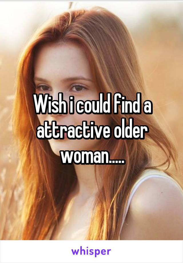 Wish i could find a attractive older woman.....