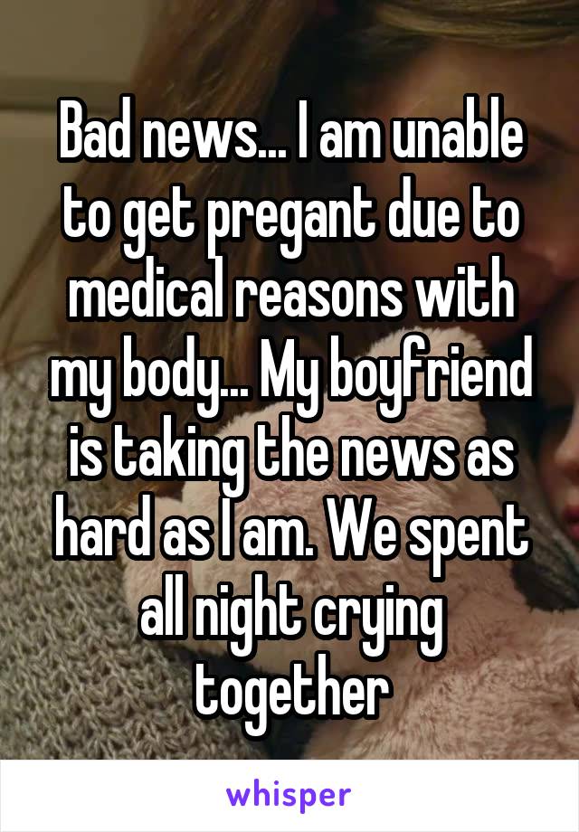 Bad news... I am unable to get pregant due to medical reasons with my body... My boyfriend is taking the news as hard as I am. We spent all night crying together