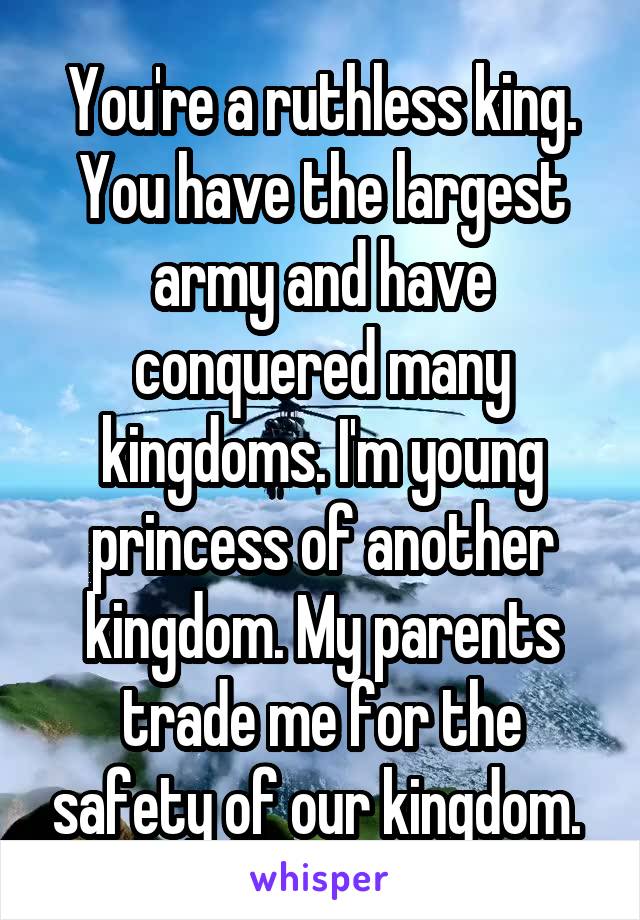 You're a ruthless king. You have the largest army and have conquered many kingdoms. I'm young princess of another kingdom. My parents trade me for the safety of our kingdom. 