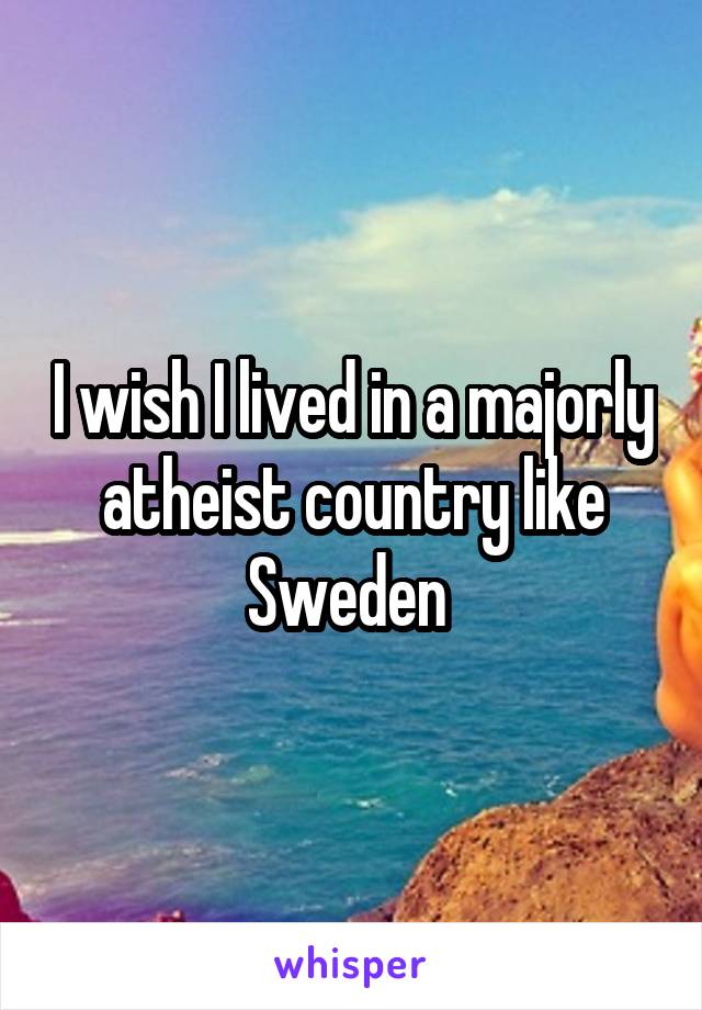 I wish I lived in a majorly atheist country like Sweden 