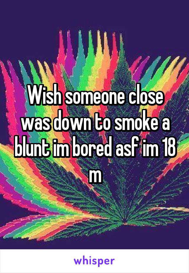 Wish someone close was down to smoke a blunt im bored asf im 18 m