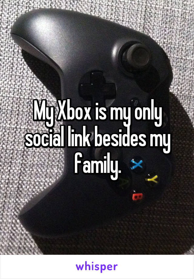 My Xbox is my only social link besides my family.