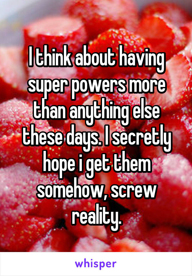 I think about having super powers more than anything else these days. I secretly hope i get them somehow, screw reality.