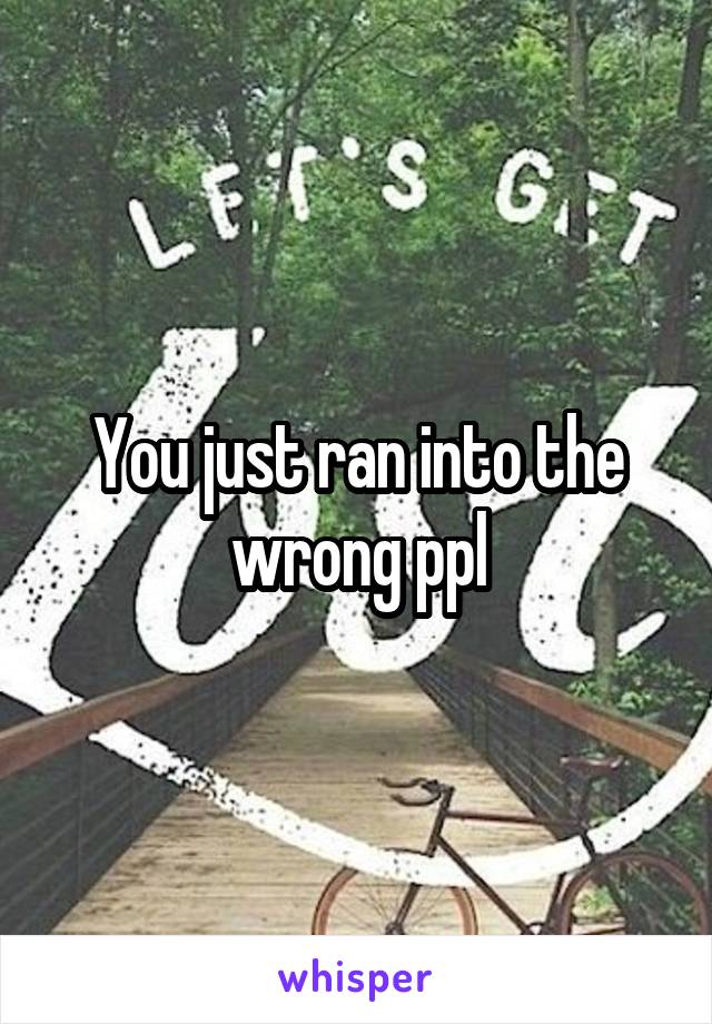 You just ran into the wrong ppl