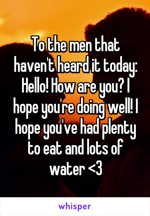 To the men that haven't heard it today: Hello! How are you? I hope you're doing well! I hope you've had plenty to eat and lots of water <3