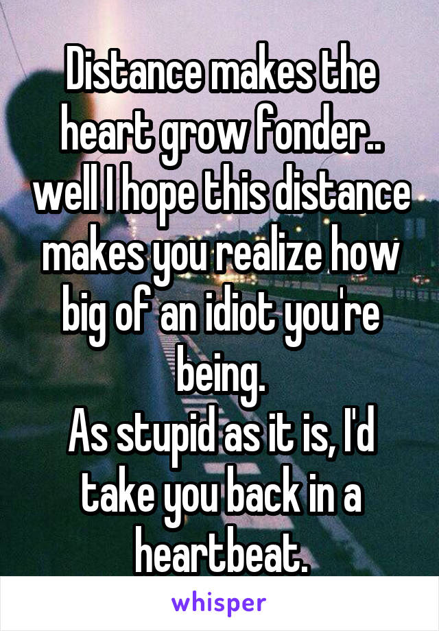 Distance makes the heart grow fonder.. well I hope this distance makes you realize how big of an idiot you're being.
As stupid as it is, I'd take you back in a heartbeat.