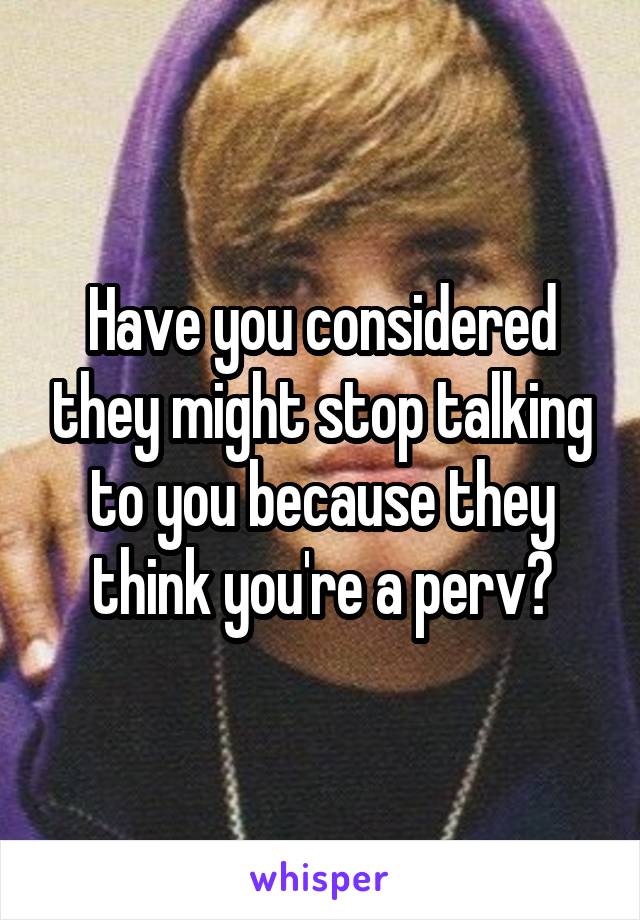 Have you considered they might stop talking to you because they think you're a perv?