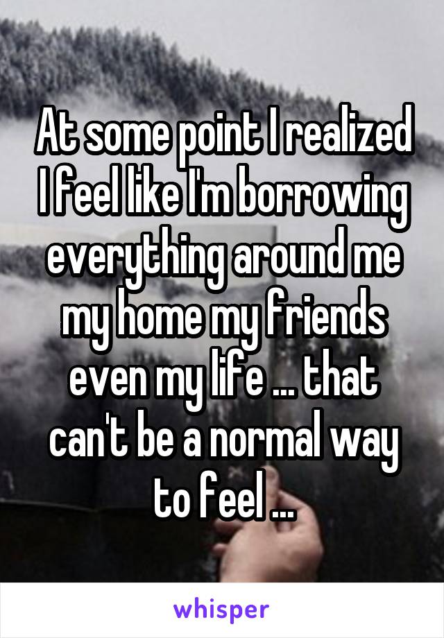 At some point I realized I feel like I'm borrowing everything around me my home my friends even my life ... that can't be a normal way to feel ...