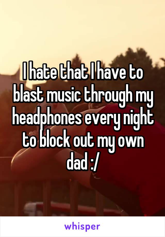I hate that I have to blast music through my headphones every night to block out my own dad :/