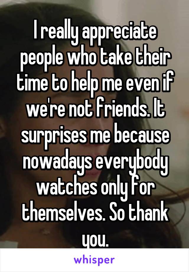 I really appreciate people who take their time to help me even if we're not friends. It surprises me because nowadays everybody watches only for themselves. So thank you.