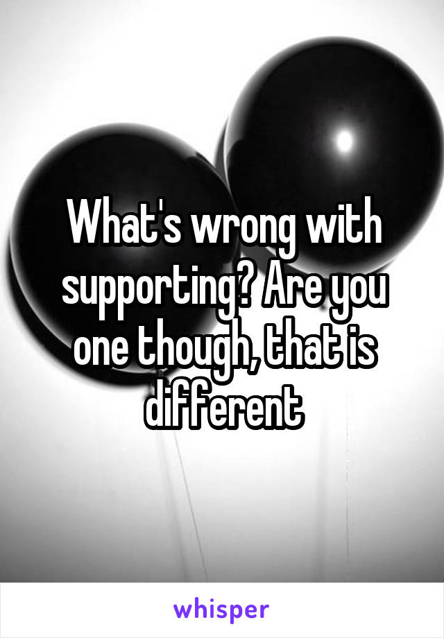 What's wrong with supporting? Are you one though, that is different