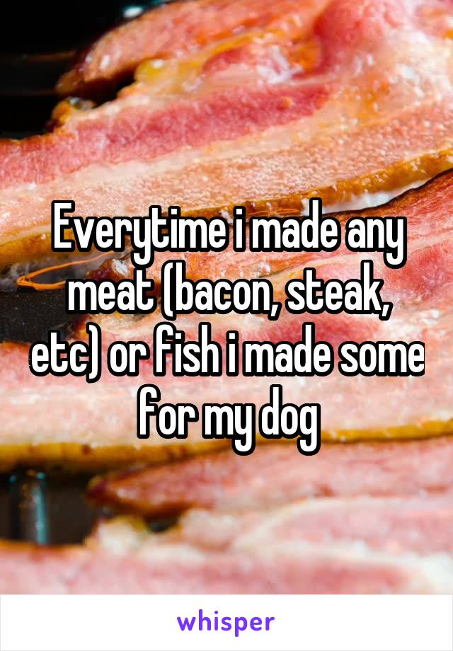 Everytime i made any meat (bacon, steak, etc) or fish i made some for my dog